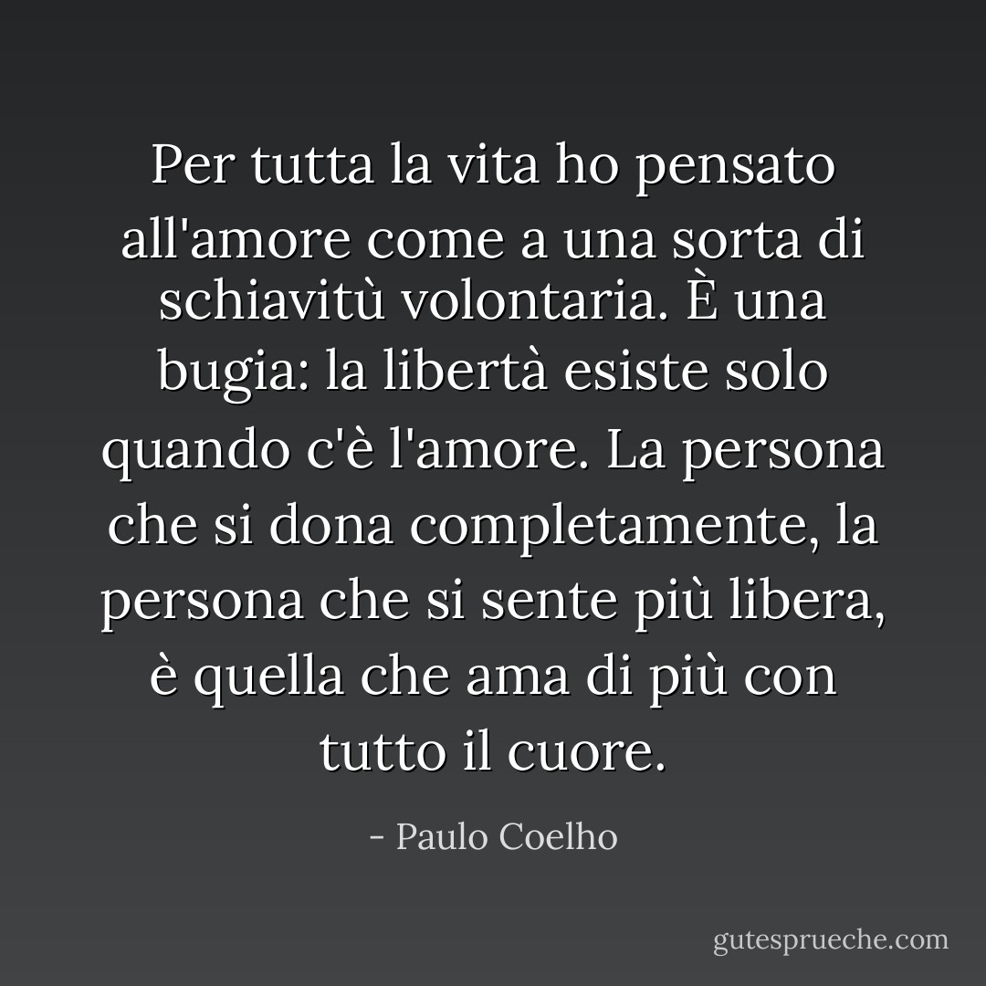 Per tutta la vita ho pensato all'amore come a una sorta di schiavitù volontaria. È una bugia: la libertà esiste solo quando c'è l'amore. La persona che si dona completamente, la persona che si sente più libera, è quella che ama di più con tutto il cuore. - Paulo Coelho