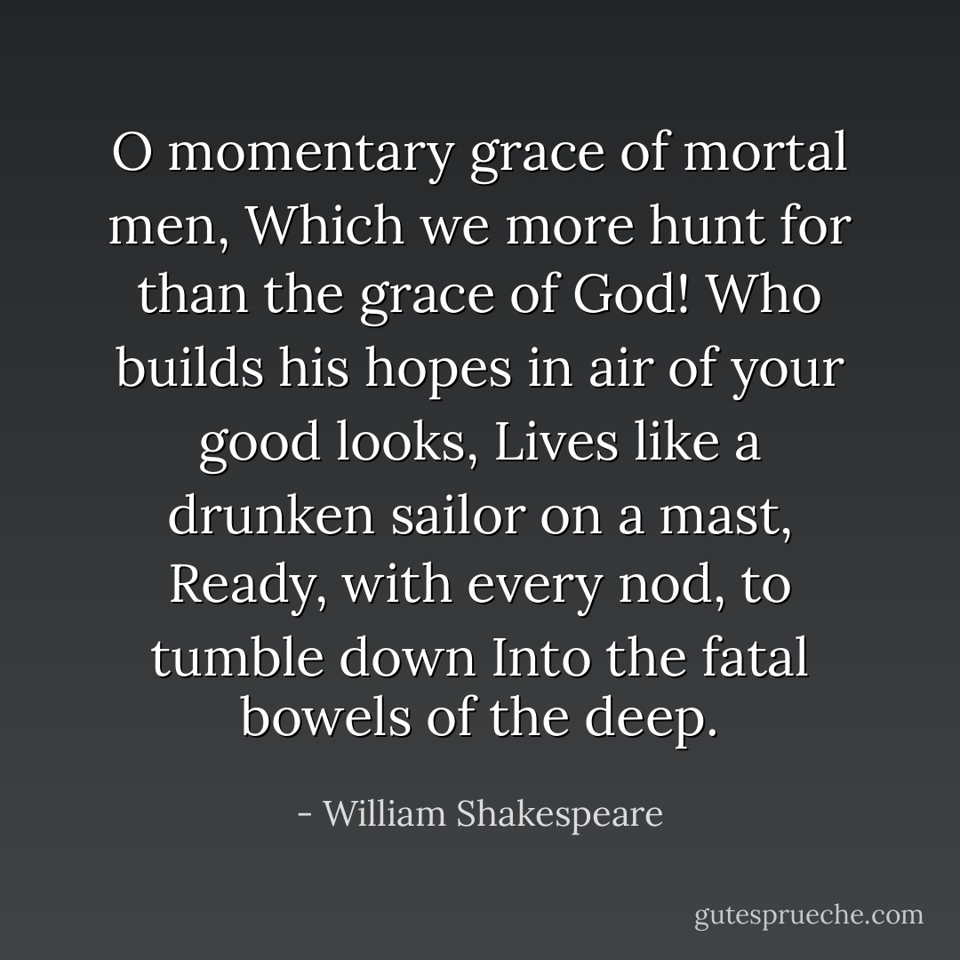 O momentary grace of mortal men,<br />Which we more hunt for than the grace of God!<br />Who builds his hopes in air of your good looks,<br />Lives like a drunken sailor on a mast,<br />Ready, with every nod, to tumble down<br />Into the fatal bowels of the deep. - William Shakespeare