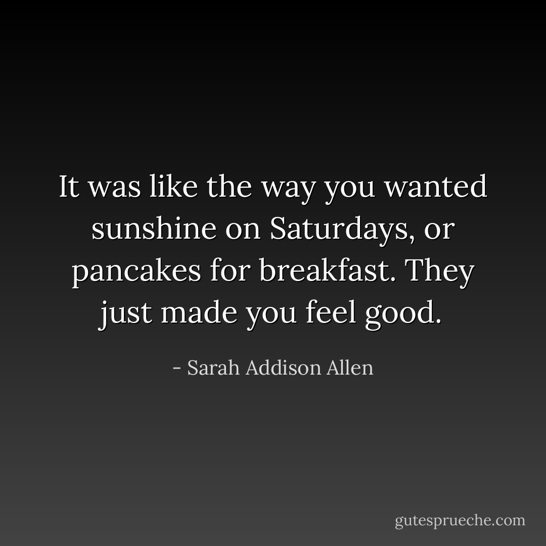 It was like the way you wanted sunshine on Saturdays, or pancakes for breakfast. They just made you feel good. - Sarah Addison Allen