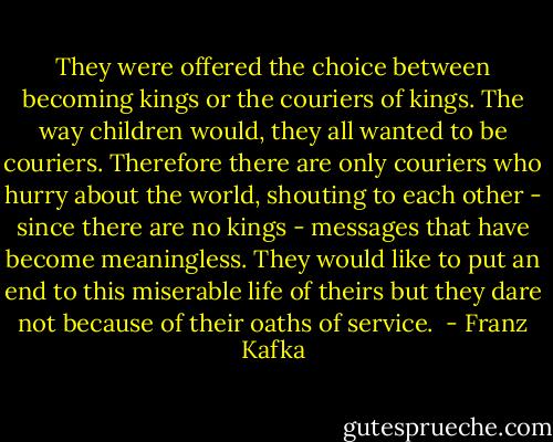 They were offered the choice between becoming kings or the couriers of kings. The way children would, they all wanted to be couriers. Therefore there are only couriers who hurry about the world, shouting to each other - since there are no kings - messages that have become meaningless. They would like to put an end to this miserable life of theirs but they dare not because of their oaths of service.  - Franz Kafka