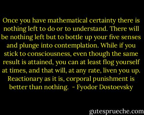 Once you have mathematical certainty there is nothing left to do or to understand. There will be nothing left but to bottle up your five senses and plunge into contemplation. While if you stick to consciousness, even though the same result is attained, you can at least flog yourself at times, and that will, at any rate, liven you up. Reactionary as it is, corporal punishment is better than nothing.  - Fyodor Dostoevsky