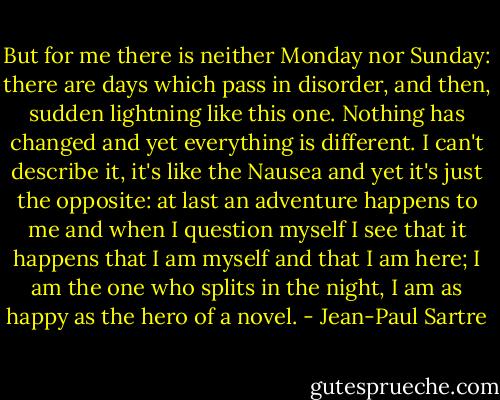 But for me there is neither Monday nor Sunday: there are days which pass in disorder, and then, sudden lightning like this one. Nothing has changed and yet everything is different. I can't describe it, it's like the Nausea and yet it's just the opposite: at last an adventure happens to me and when I question myself I see that it happens that I am myself and that I am here; I am the one who splits in the night, I am as happy as the hero of a novel. - Jean-Paul Sartre