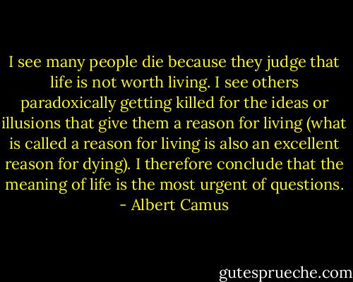 I see many people die because they judge that life is not worth living. I see others paradoxically getting killed for the ideas or illusions that give them a reason for living (what is called a reason for living is also an excellent reason for dying). I therefore conclude that the meaning of life is the most urgent of questions. - Albert Camus