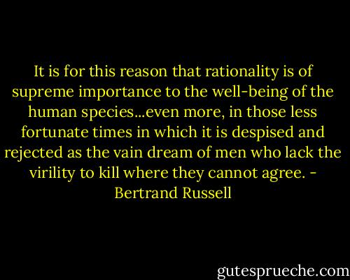 It is for this reason that rationality is of supreme importance to the well-being of the human species...even more, in those less fortunate times in which it is despised and rejected as the vain dream of men who lack the virility to kill where they cannot agree. - Bertrand Russell