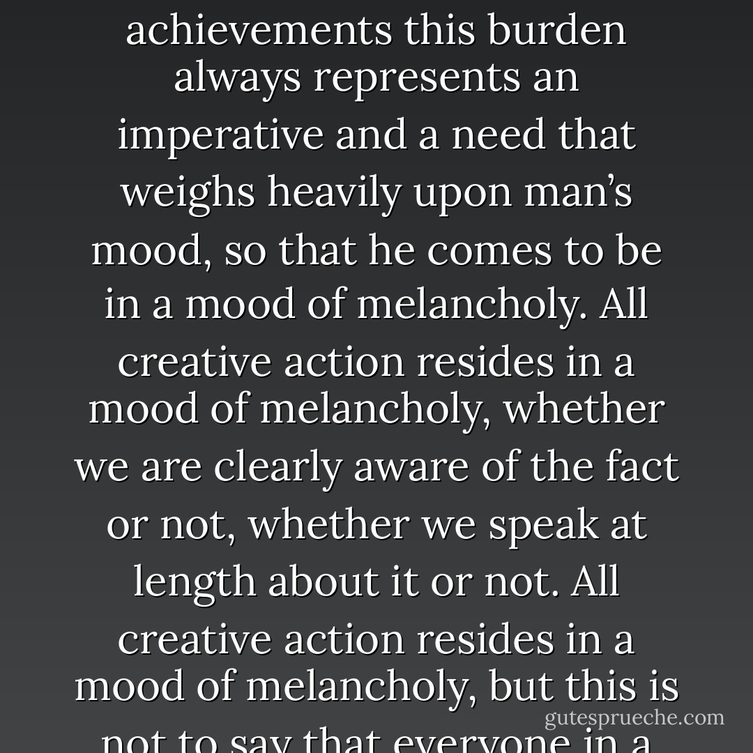 Freedom is only to be found where there is burden to be shouldered. In creative achievements this burden always represents an imperative and a need that weighs heavily upon man’s mood, so that he comes to be in a mood of melancholy. All creative action resides in a mood of melancholy, whether we are clearly aware of the fact or not, whether we speak at length about it or not. All creative action resides in a mood of melancholy, but this is not to say that everyone in a melancholy mood is creative. - Martin Heidegger
