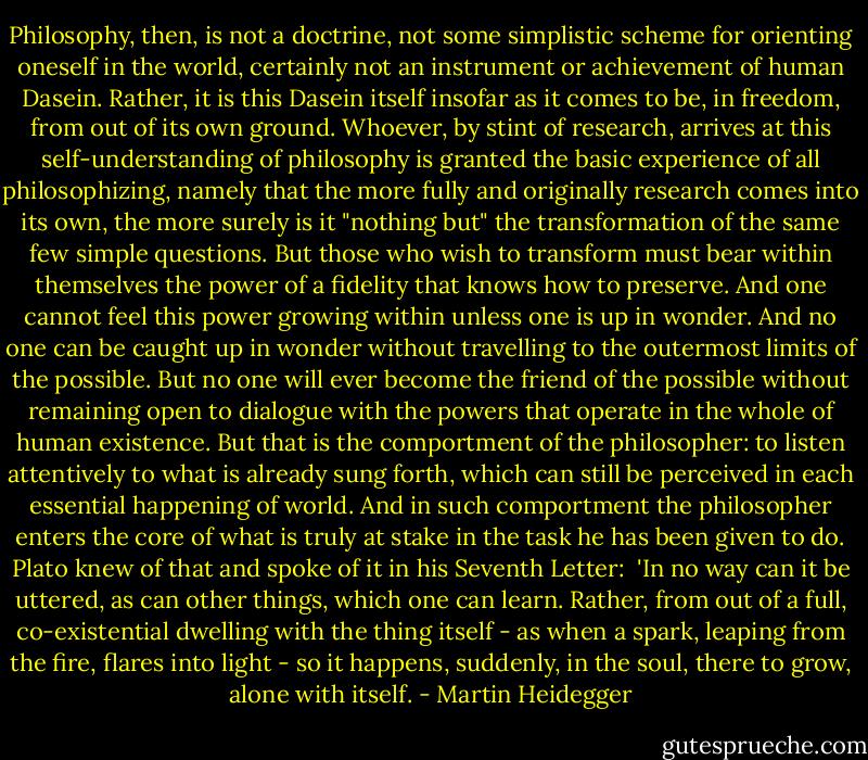 Philosophy, then, is not a doctrine, not some simplistic scheme for orienting oneself in the world, certainly not an instrument or achievement of human Dasein. Rather, it is this Dasein itself insofar as it comes to be, in freedom, from out of its own ground. Whoever, by stint of research, arrives at this self-understanding of philosophy is granted the basic experience of all philosophizing, namely that the more fully and originally research comes into its own, the more surely is it "nothing but" the transformation of the same few simple questions. But those who wish to transform must bear within themselves the power of a fidelity that knows how to preserve. And one cannot feel this power growing within unless one is up in wonder. And no one can be caught up in wonder without travelling to the outermost limits of the possible. But no one will ever become the friend of the possible without remaining open to dialogue with the powers that operate in the whole of human existence. But that is the comportment of the philosopher: to listen attentively to what is already sung forth, which can still be perceived in each essential happening of world. And in such comportment the philosopher enters the core of what is truly at stake in the task he has been given to do. Plato knew of that and spoke of it in his Seventh Letter:<br /><br />'In no way can it be uttered, as can other things, which one can learn. Rather, from out of a full, co-existential dwelling with the thing itself - as when a spark, leaping from the fire, flares into light - so it happens, suddenly, in the soul, there to grow, alone with itself. - Martin Heidegger