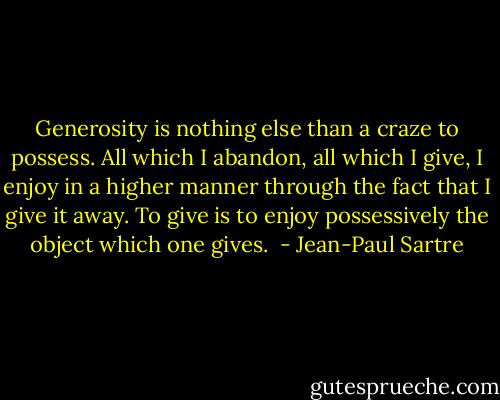 Generosity is nothing else than a craze to possess. All which I abandon, all which I give, I enjoy in a higher manner through the fact that I give it away. To give is to enjoy possessively the object which one gives.  - Jean-Paul Sartre