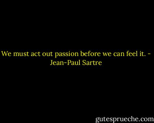 We must act out passion before we can feel it. - Jean-Paul Sartre