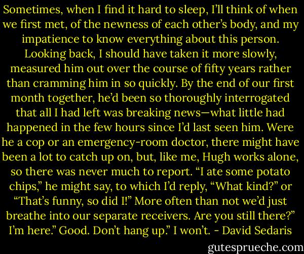 Sometimes, when I find it hard to sleep, I’ll think of when we first met, of the newness of each other’s body, and my impatience to know everything about this person. Looking back, I should have taken it more slowly, measured him out over the course of fifty years rather than cramming him in so quickly. By the end of our first month together, he’d been so thoroughly interrogated that all I had left was breaking news—what little had happened in the few hours since I’d last seen him. Were he a cop or an emergency-room doctor, there might have been a lot to catch up on, but, like me, Hugh works alone, so there was never much to report. “I ate some potato chips,” he might say, to which I’d reply, “What kind?” or “That’s funny, so did I!” More often than not we’d just breathe into our separate receivers.<br />Are you still there?”<br />I’m here.”<br />Good. Don’t hang up.”<br />I won’t. - David Sedaris