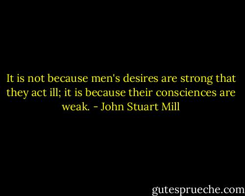 It is not because men's desires are strong that they act ill; it is because their consciences are weak. - John Stuart Mill