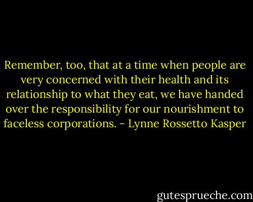 Remember, too, that at a time when people are very concerned with their health and its relationship to what they eat, we have handed over the responsibility for our nourishment to faceless corporations. - Lynne Rossetto Kasper