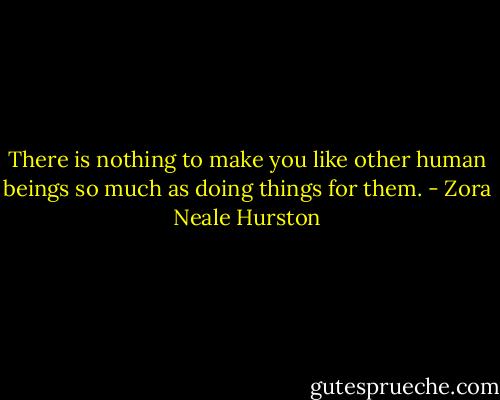 There is nothing to make you like other human beings so much as doing things for them. - Zora Neale Hurston