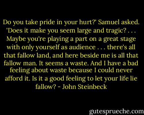 Do you take pride in your hurt?' Samuel asked. 'Does it make you seem large and tragic? . . . Maybe you're playing a part on a great stage with only yourself as audience . . . there's all that fallow land, and here beside me is all that fallow man. It seems a waste. And I have a bad feeling about waste because I could never afford it. Is it a good feeling to let your life lie fallow? - John Steinbeck
