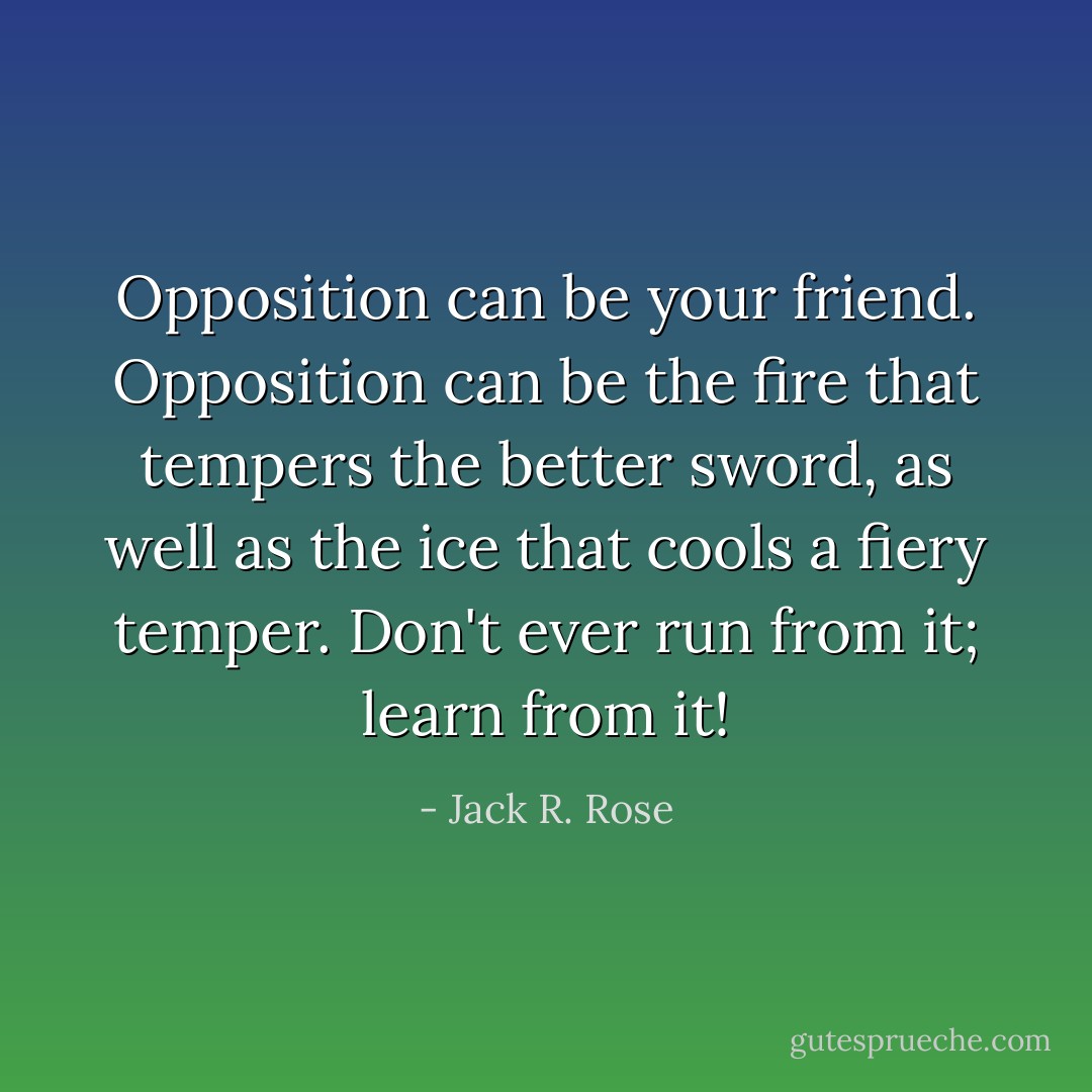 Opposition can be your friend. Opposition can be the fire that tempers the better sword, as well as the ice that cools a fiery temper. Don't ever run from it; learn from it! - Jack R. Rose