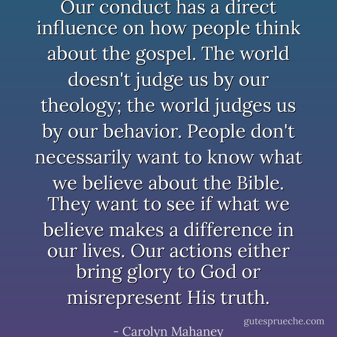 Our conduct has a direct influence on how people think about the gospel. The world doesn't judge us by our theology; the world judges us by our behavior. People don't necessarily want to know what we believe about the Bible. They want to see if what we believe makes a difference in our lives. Our actions either bring glory to God or misrepresent His truth. - Carolyn Mahaney