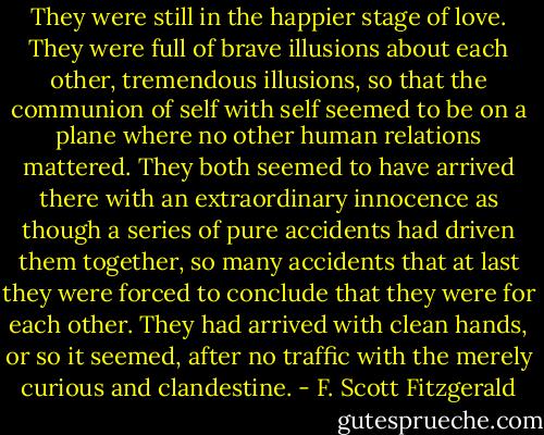 They were still in the happier stage of love. They were full of brave illusions about each other, tremendous illusions, so that the communion of self with self seemed to be on a plane where no other human relations mattered. They both seemed to have arrived there with an extraordinary innocence as though a series of pure accidents had driven them together, so many accidents that at last they were forced to conclude that they were for each other. They had arrived with clean hands, or so it seemed, after no traffic with the merely curious and clandestine. - F. Scott Fitzgerald