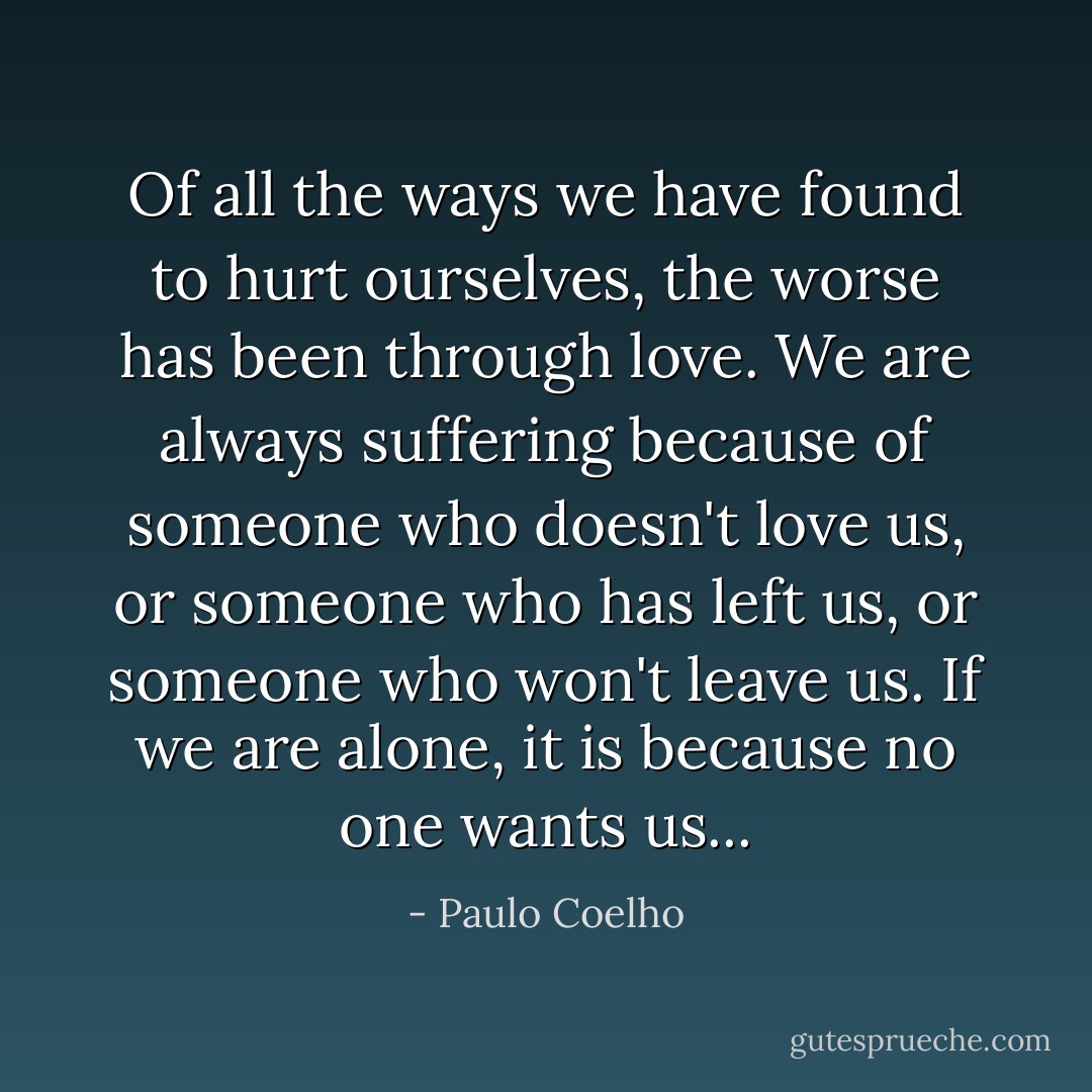 Of all the ways we have found to hurt ourselves, the worse has been through love. We are always suffering because of someone who doesn't love us, or someone who has left us, or someone who won't leave us. If we are alone, it is because no one wants us... - Paulo Coelho
