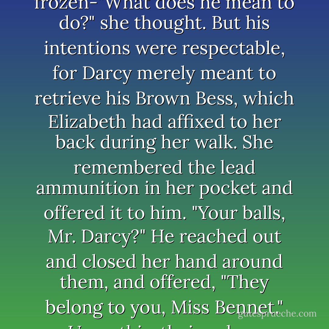 Elizabeth and<br />Darcy merely looked at one another in awkward silence, until the latter reached both arms around<br />her. She was frozen-"What does he mean to do?" she thought. But his intentions were<br />respectable, for Darcy merely meant to retrieve his Brown Bess, which Elizabeth had affixed to<br />her back during her walk. She remembered the lead ammunition in her pocket and offered it to<br />him. "Your balls, Mr. Darcy?" He reached out and closed her hand around them, and offered,<br />"They belong to you, Miss Bennet." Upon this, their colour changed, and they were forced to look<br />away from one another, lest they laugh. - Seth Grahame-Smith