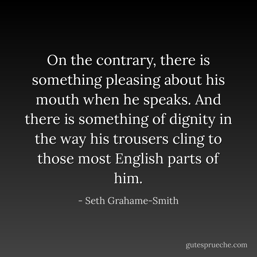 On the contrary, there is something pleasing about his mouth when he<br />speaks. And there is something of dignity in the way his trousers cling to those most English parts<br />of him. - Seth Grahame-Smith
