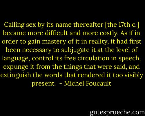Calling sex by its name thereafter [the 17th c.] became more difficult and more costly. As if in order to gain mastery of it in reality, it had first been necessary to subjugate it at the level of language, control its free circulation in speech, expunge it from the things that were said, and extinguish the words that rendered it too visibly present.  - Michel Foucault