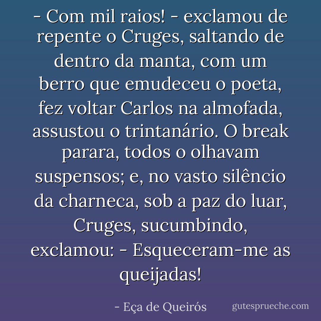 - Com mil raios! - exclamou de repente o Cruges, saltando de dentro da manta, com um berro que emudeceu o poeta, fez voltar Carlos na almofada, assustou o trintanário.<br />O break parara, todos o olhavam suspensos; e, no vasto silêncio da charneca, sob a paz do luar, Cruges, sucumbindo, exclamou:<br />- Esqueceram-me as queijadas! - Eça de Queirós