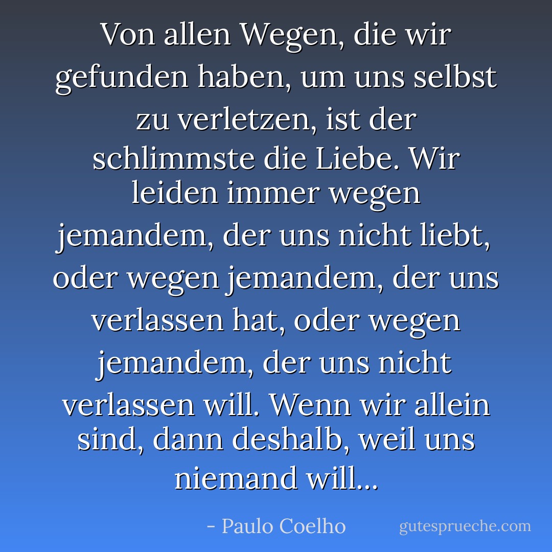 Von allen Wegen, die wir gefunden haben, um uns selbst zu verletzen, ist der schlimmste die Liebe. Wir leiden immer wegen jemandem, der uns nicht liebt, oder wegen jemandem, der uns verlassen hat, oder wegen jemandem, der uns nicht verlassen will. Wenn wir allein sind, dann deshalb, weil uns niemand will... - Paulo Coelho<
