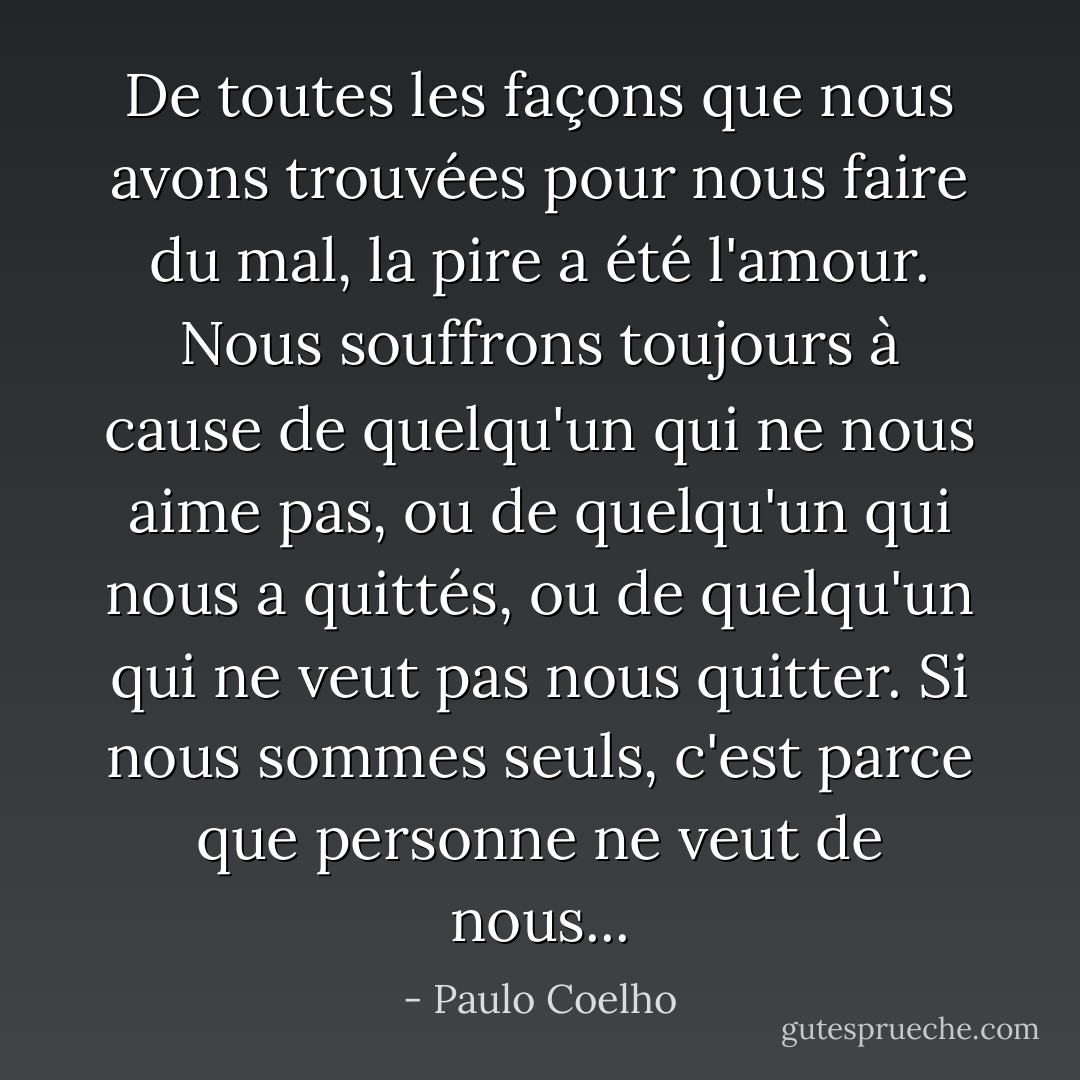 De toutes les façons que nous avons trouvées pour nous faire du mal, la pire a été l'amour. Nous souffrons toujours à cause de quelqu'un qui ne nous aime pas, ou de quelqu'un qui nous a quittés, ou de quelqu'un qui ne veut pas nous quitter. Si nous sommes seuls, c'est parce que personne ne veut de nous... - Paulo Coelho