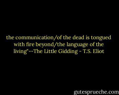 the communication/of the dead is tongued with fire beyond/the language of the living"--The Little Gidding - T.S. Eliot