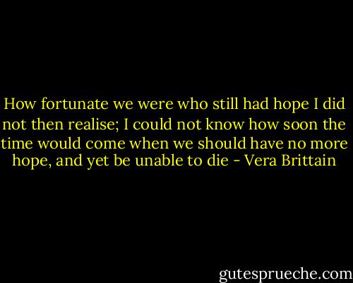 How fortunate we were who still had hope I did not then realise; I could not know how soon the time would come when we should have no more hope, and yet be unable to die - Vera Brittain