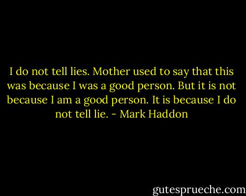 I do not tell lies. Mother used to say that this was because I was a good person. But it is not because I am a good person. It is because I do not tell lie. - Mark Haddon