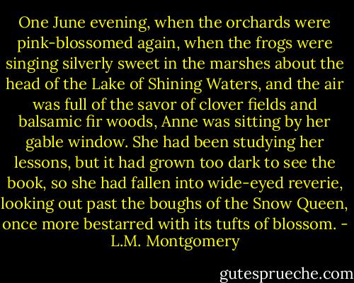 One June evening, when the orchards were pink-blossomed again, when the frogs were singing silverly sweet in the marshes about the head of the Lake of Shining Waters, and the air was full of the savor of clover fields and balsamic fir woods, Anne was sitting by her gable window. She had been studying her lessons, but it had grown too dark to see the book, so she had fallen into wide-eyed reverie, looking out past the boughs of the Snow Queen, once more bestarred with its tufts of blossom. - L.M. Montgomery