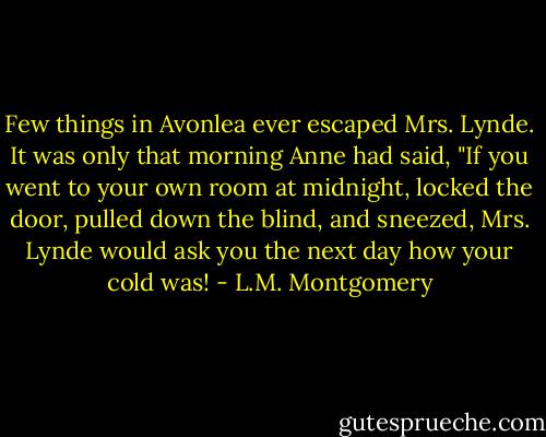 Few things in Avonlea ever escaped Mrs. Lynde. It was only that morning Anne had said, "If you went to your own room at midnight, locked the door, pulled down the blind, and sneezed, Mrs. Lynde would ask you the next day how your cold was! - L.M. Montgomery