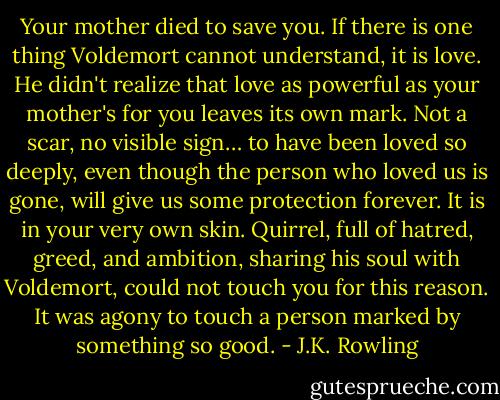 Your mother died to save you. If there is one thing Voldemort cannot understand, it is love. He didn't realize that love as powerful as your mother's for you leaves its own mark. Not a scar, no visible sign… to have been loved so deeply, even though the person who loved us is gone, will give us some protection forever. It is in your very own skin. Quirrel, full of hatred, greed, and ambition, sharing his soul with Voldemort, could not touch you for this reason. It was agony to touch a person marked by something so good. - J.K. Rowling