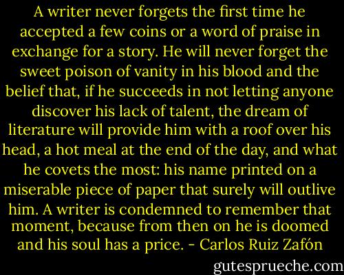 A writer never forgets the first time he accepted a few coins or a word of praise in exchange for a story. He will never forget the sweet poison of vanity in his blood and the belief that, if he succeeds in not letting anyone discover his lack of talent, the dream of literature will provide him with a roof over his head, a hot meal at the end of the day, and what he covets the most: his name printed on a miserable piece of paper that surely will outlive him. A writer is condemned to remember that moment, because from then on he is doomed and his soul has a price. - Carlos Ruiz Zafón