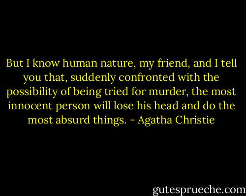 But I know human nature, my friend, and I tell you that, suddenly confronted with the possibility of being tried for murder, the most innocent person will lose his head and do the most absurd things. - Agatha Christie