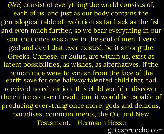 (We) consist of everything the world consists of, each of us, and just as our body contains the genealogical table of evolution as far back as the fish and even much further, so we bear everything in our soul that once was alive in the soul of men. Every god and devil that ever existed, be it among the Greeks, Chinese, or Zulus, are within us, exist as latent possibilities, as wishes, as alternatives. If the human race were to vanish from the face of the earth save for one halfway talented child that had received no education, this child would rediscover the entire course of evolution, it would be capable of producing everything once more, gods and demons, paradises, commandments, the Old and New Testament. - Hermann Hesse
