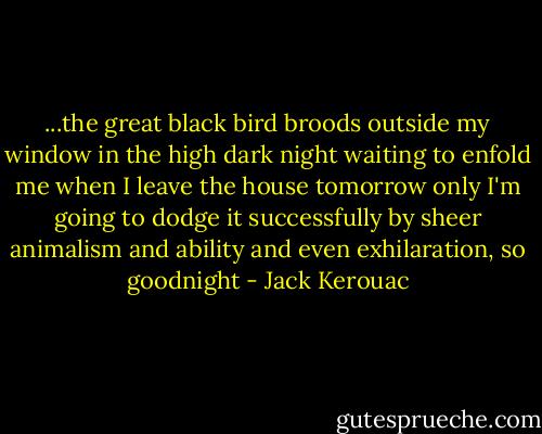 ...the great black bird broods outside my window in the high dark night waiting to enfold me when I leave the house tomorrow only I'm going to dodge it successfully by sheer animalism and ability and even exhilaration, so goodnight - Jack Kerouac
