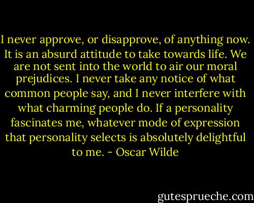 I never approve, or disapprove, of anything now. It is an absurd attitude to take towards life. We are not sent into the world to air our moral prejudices. I never take any notice of what common people say, and I never interfere with what charming people do. If a personality fascinates me, whatever mode of expression that personality selects is absolutely delightful to me. - Oscar Wilde