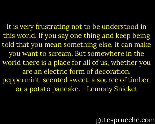 It is very frustrating not to be understood in this world. If you say one thing and keep being told that you mean something else, it can make you want to scream. But somewhere in the world there is a place for all of us, whether you are an electric form of decoration, peppermint-scented sweet, a source of timber, or a potato pancake. - Lemony Snicket