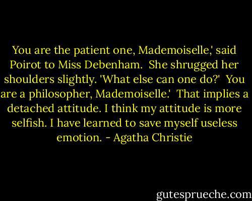 You are the patient one, Mademoiselle,' said Poirot to Miss Debenham.<br /><br />She shrugged her shoulders slightly. 'What else can one do?'<br /><br />You are a philosopher, Mademoiselle.'<br /><br />That implies a detached attitude. I think my attitude is more selfish. I have learned to save myself useless emotion. - Agatha Christie