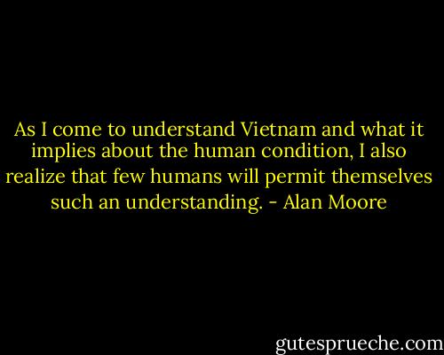 As I come to understand Vietnam and what it implies about the human condition, I also realize that few humans will permit themselves such an understanding. - Alan Moore