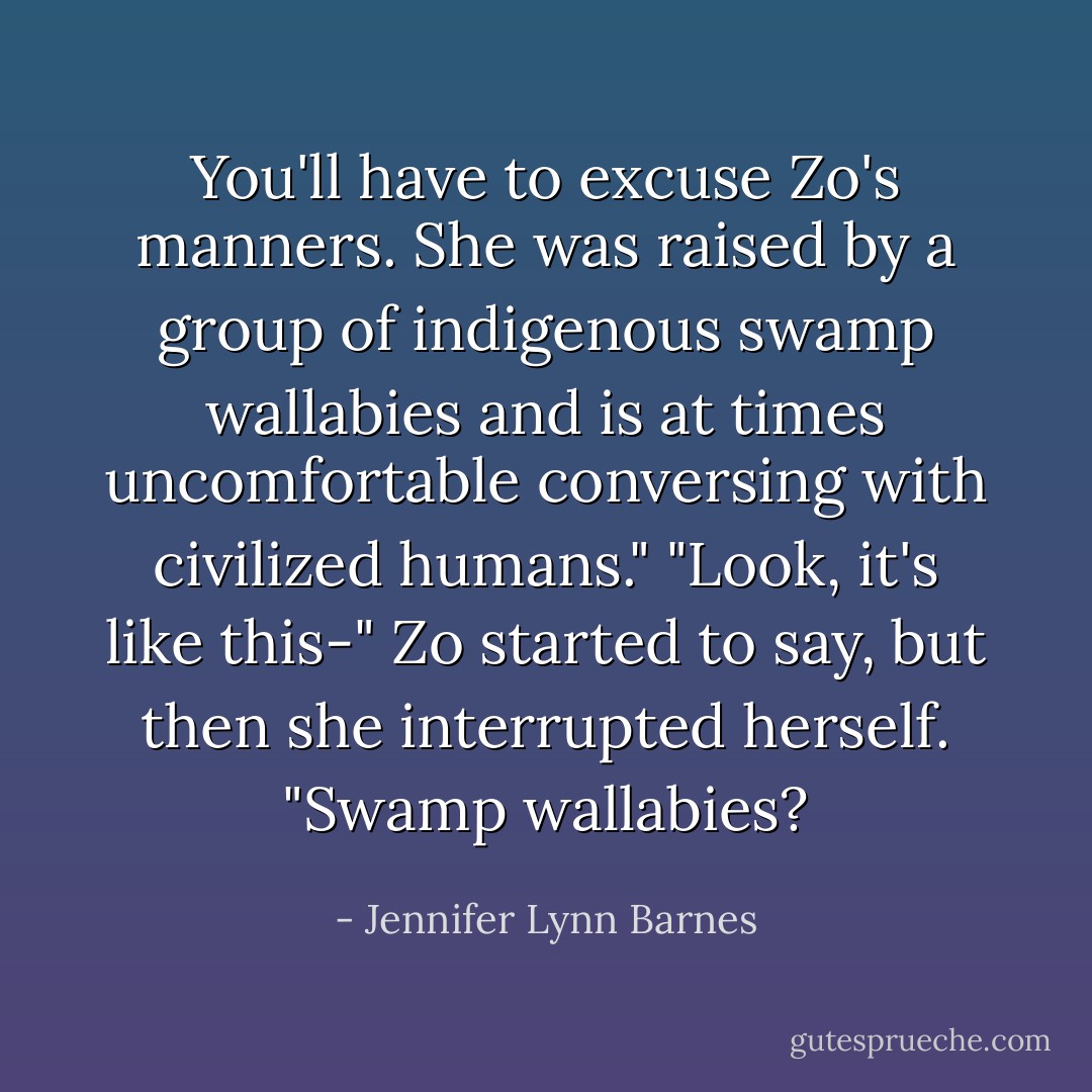 You'll have to excuse Zo's manners. She was raised by a group of indigenous swamp wallabies and is at times uncomfortable conversing with civilized humans."<br />"Look, it's like this-" Zo started to say, but then she interrupted herself. "Swamp wallabies? - Jennifer Lynn Barnes