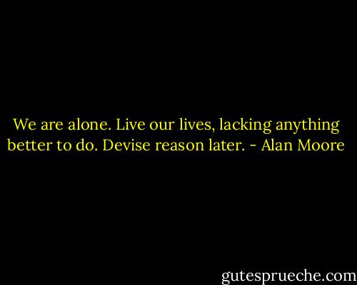 We are alone. Live our lives, lacking anything better to do. Devise reason later. - Alan Moore
