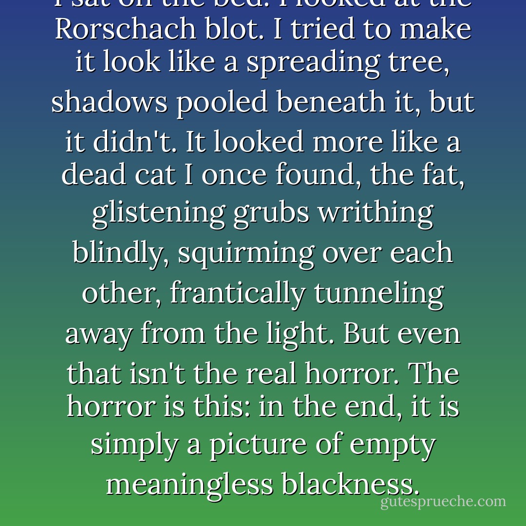 I sat on the bed. I looked at the Rorschach blot. I tried to make it look like a spreading tree, shadows pooled beneath it, but it didn't. It looked more like a dead cat I once found, the fat, glistening grubs writhing blindly, squirming over each other, frantically tunneling away from the light. But even that isn't the real horror. The horror is this: in the end, it is simply a picture of empty meaningless blackness. - Alan Moore