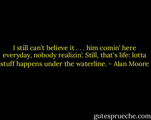 I still can't believe it . . . him comin' here everyday, nobody realizin'. Still, that's life: lotta stuff happens under the waterline. - Alan Moore