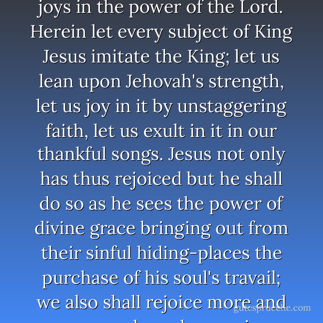 The Man of Sorrows is now anointed with the oil of gladness above his fellows. Returned in triumph from the overthrow of all his foes, he offers his own rapturous <i>Te Deum</i> in the temple above, and joys in the power of the Lord. Herein let every subject of King Jesus imitate the King; let us lean upon Jehovah's strength, let us joy in it by unstaggering faith, let us exult in it in our thankful songs. Jesus not only has thus rejoiced but he <i>shall</i> do so as he sees the power of divine grace bringing out from their sinful hiding-places the purchase of his soul's travail; we also shall rejoice more and more as we learn by expeience more and more fully the strength of the arm of our covenant God. Our weakness unstrings our harps, but his strength tunes them anew. - Charles Haddon Spurgeon
