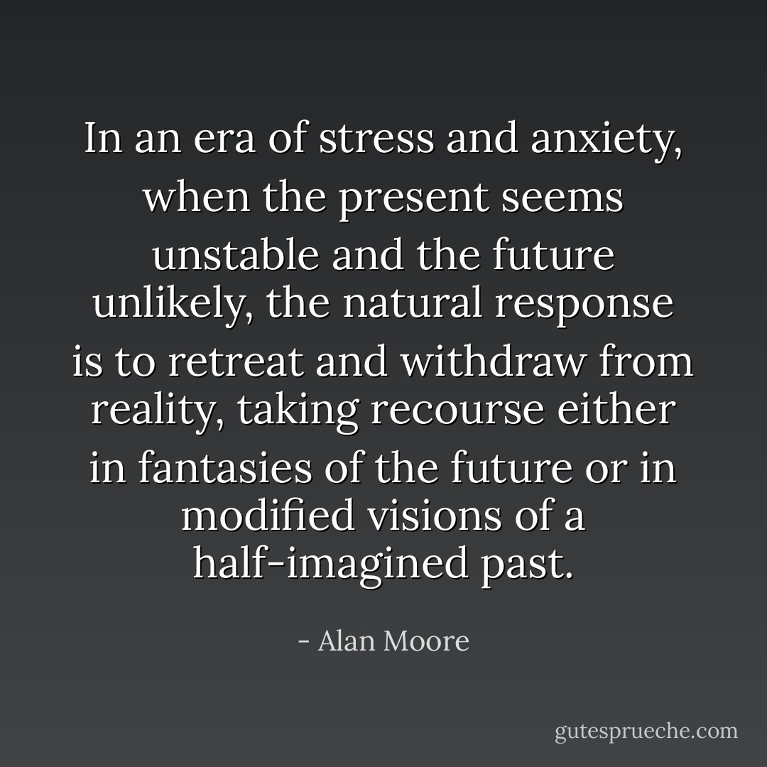 In an era of stress and anxiety, when the present seems unstable and the future unlikely, the natural response is to retreat and withdraw from reality, taking recourse either in fantasies of the future or in modified visions of a half-imagined past. - Alan Moore