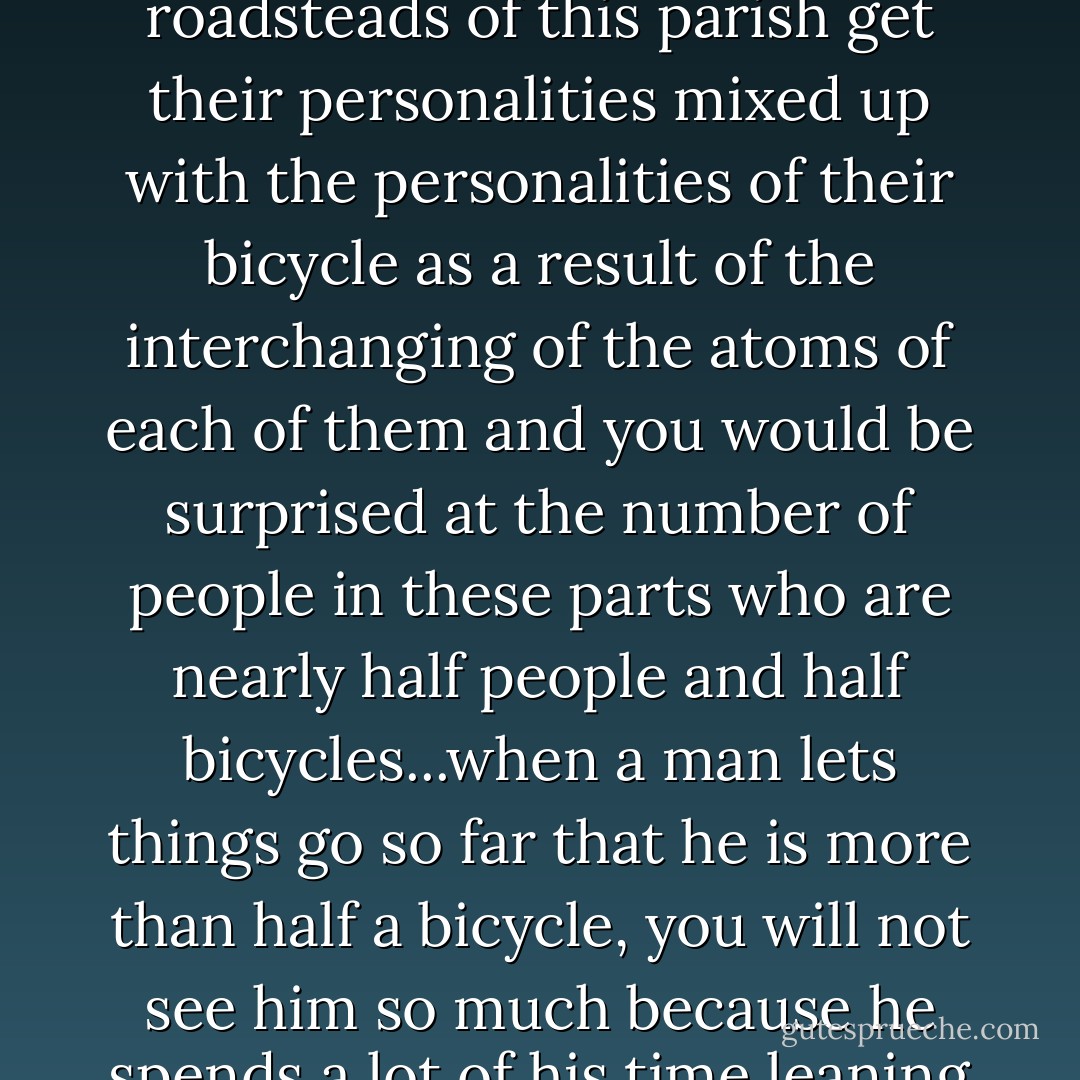 The gross and net result of it is that people who spent most of their natural lives riding iron bicycles over the rocky roadsteads of this parish get their personalities mixed up with the personalities of their bicycle as a result of the interchanging of the atoms of each of them and you would be surprised at the number of people in these parts who are nearly half people and half bicycles...when a man lets things go so far that he is more than half a bicycle, you will not see him so much because he spends a lot of his time leaning with one elbow on walls or standing propped by one foot at kerbstones. - Flann O'Brien
