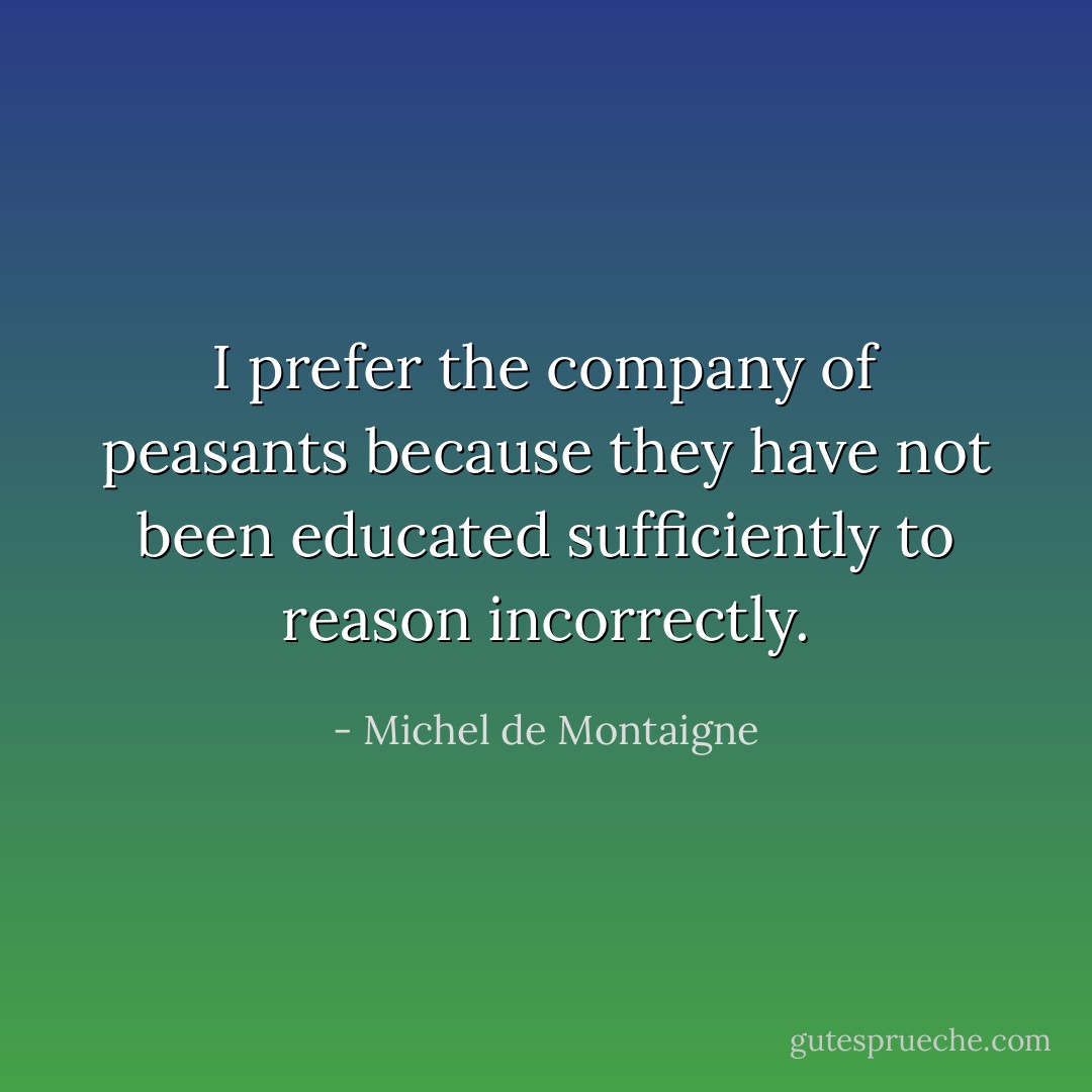 I prefer the company of peasants because they have not been educated sufficiently to reason incorrectly. - Michel de Montaigne
