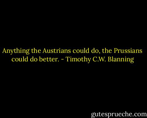 Anything the Austrians could do, the Prussians could do better. - Timothy C.W. Blanning